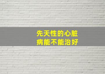 先天性的心脏 病能不能治好